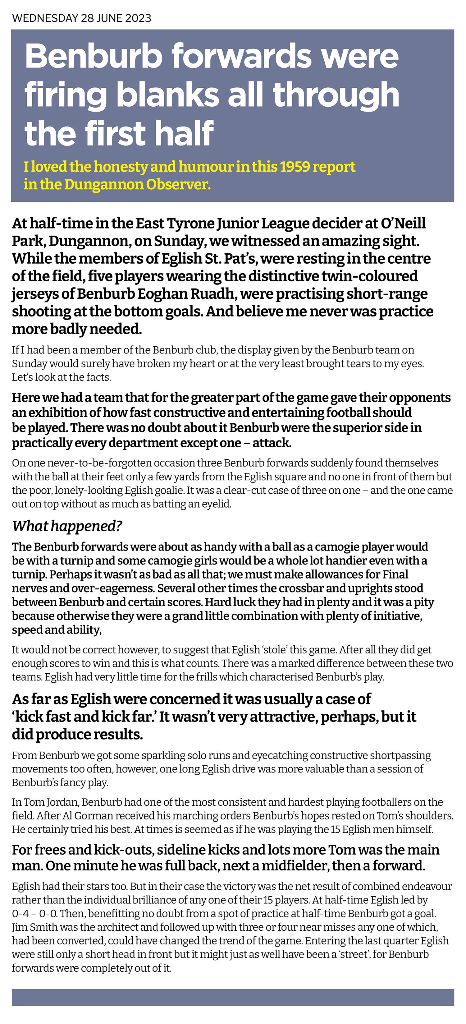 So often a football team has no luck in front of goal. Players off form, woodwork gets in the way, goalkeepers suddenly become world class. Well for Benburb Eoghan Read their manager sent his marksmen out at half time to practice shooting as they had fired blanks in the first half. That's life at the bottom!