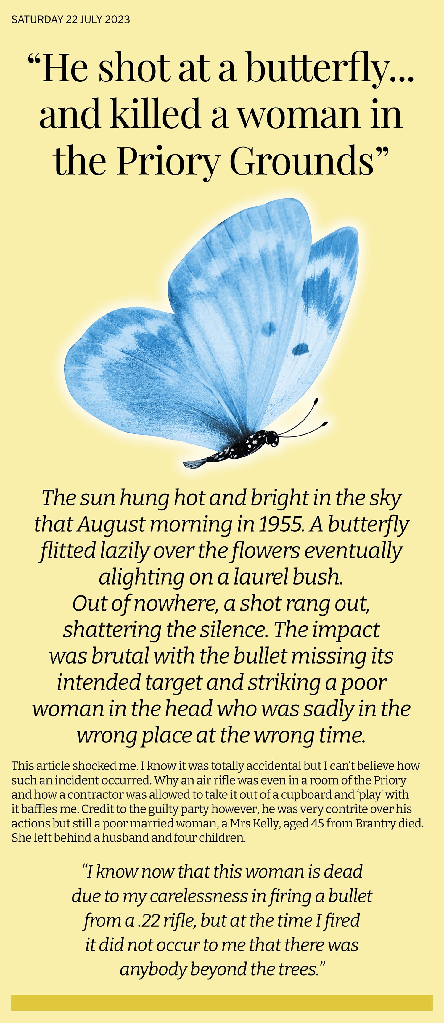 True story is told of a man at Benburb Priory who fired an air rifle in the direction of a butterfly, missed and killed a woman who was sitting talking behind a bush unseen to him. Totally accidental and unbelievably tragic.