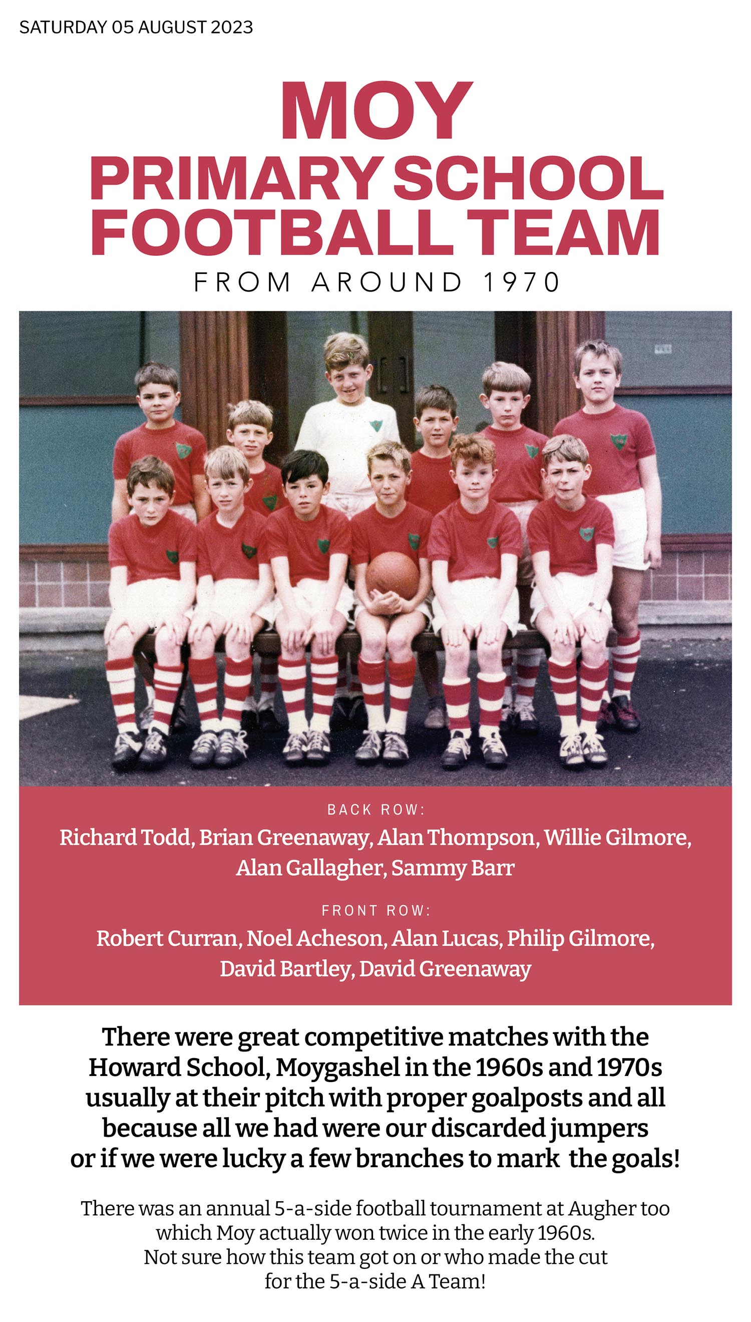 Moy Primary School usually had games against Howard School, Moygashel once, maybe twice a year. And then there was the annual Five -a-Side Schools competition at Augher. Those were our first steps into a very competitive football arena between villages in the South Tyrone area. 