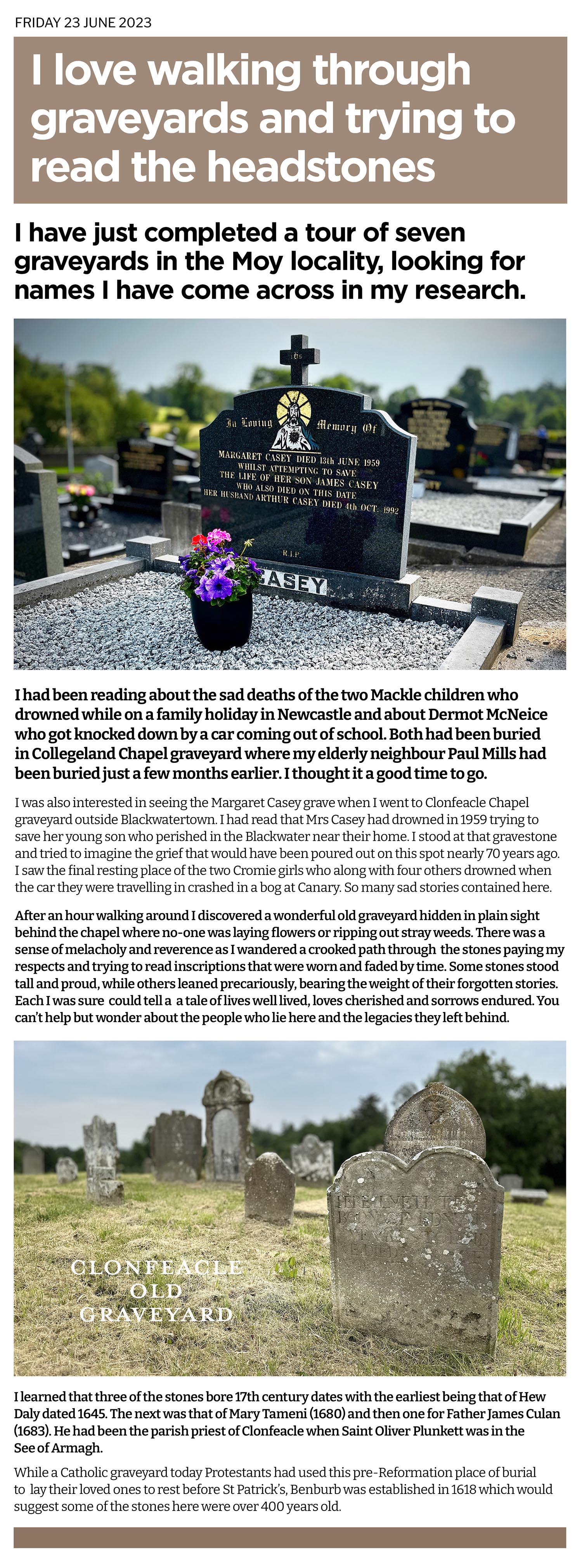 I was always wary about walking into unfamiliar graveyards and Clonfeacle outside Blackwatertown was a case of the unknown to me. I wanted to see the graves of some of the people I had read about in the books I have been compiling. The sad story of Margaret Casey who died trying to sae her son, the Cromie girls who drowned in a bad road accident. Michael Collins who was killed in New York. I was at Collegeland too - to pay respects to Paul Mills, and to see the graves of the Mackle children and young Dermot McNeice. 