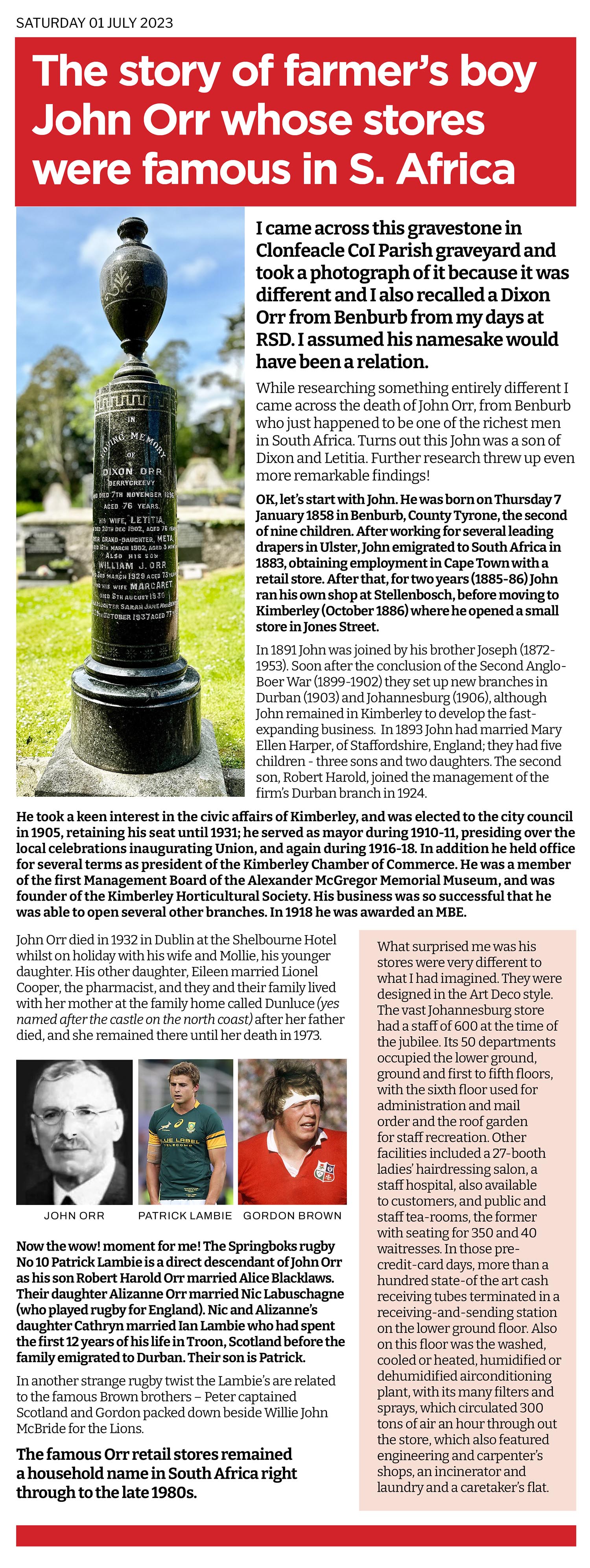 Interesting how a strange obelisk shaped headstone in a graveyard can grab your attention and how you can then link it to an article in the Tyrone Courier in the 1950s. I ended up learning that rugby legends like Patrick Lambie and Gordon Brown could trace their lineage back to John Orr a wee Benburb guy who owned a series of megastores in South Africa away back in the early part of the 20th century!