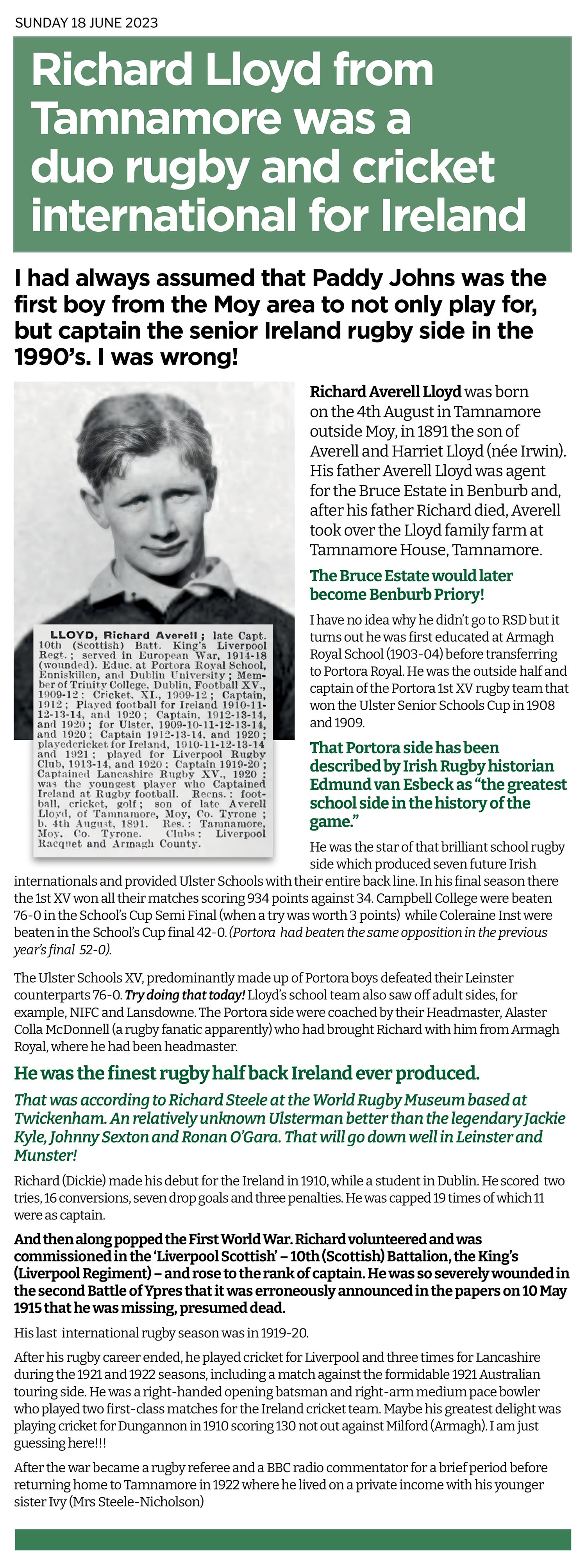 Richard Lloyd was the Ronan O'Gara of Irish Rugby a full 100 years earlier. Some call him Ireland's greatest out half. Certainly the most prodigious schoolboy outside half who with his Portora Royal School classmates dominated schoolboy rugby at the time. Played for Ireland almost straight out of school and  would later captained them 11 times. He wasn't bad at cricket either. And all this from a wee boy who grew up in Moy!